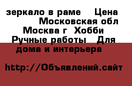 зеркало в раме. › Цена ­ 20 000 - Московская обл., Москва г. Хобби. Ручные работы » Для дома и интерьера   